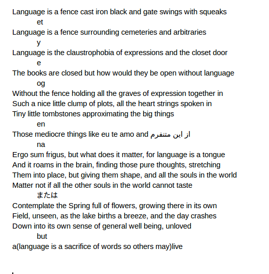 Language is a fence cast iron black and gate swings with squeaks    et	    Language is a fence surrounding cemeteries and arbitraries	        y		Language is the claustrophobia of expressions and the closet door		    e		    The books are closed but how would they be open without language		        og			Without the fence holding all the graves of expression together in			Such a nice little clump of plots, all the heart strings spoken in			Tiny little tombstones approximating the big things 			    en			    Those mediocre things like eu te amo and از این متنفرم 			        na				Ergo sum frigus, but what does it matter, for language is a tongue				And it roams in the brain, finding those pure thoughts, stretching 				Them into place, but giving them shape, and all the souls in the world				Matter not if all the other souls in the world cannot taste				    または				    Contemplate the Spring full of flowers, growing there in its own				    Field, unseen, as the lake births a breeze, and the day crashes				    Down into its own sense of general well being, unloved 				    but 				    a(language is a sacrifice of words so others may)live